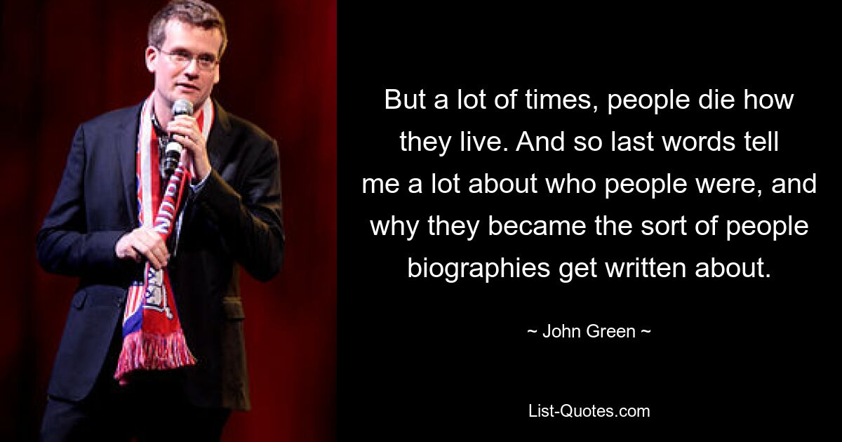 But a lot of times, people die how they live. And so last words tell me a lot about who people were, and why they became the sort of people biographies get written about. — © John Green