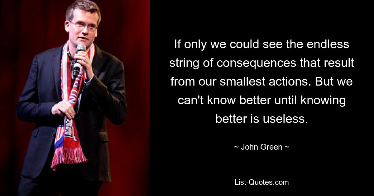 If only we could see the endless string of consequences that result from our smallest actions. But we can't know better until knowing better is useless. — © John Green