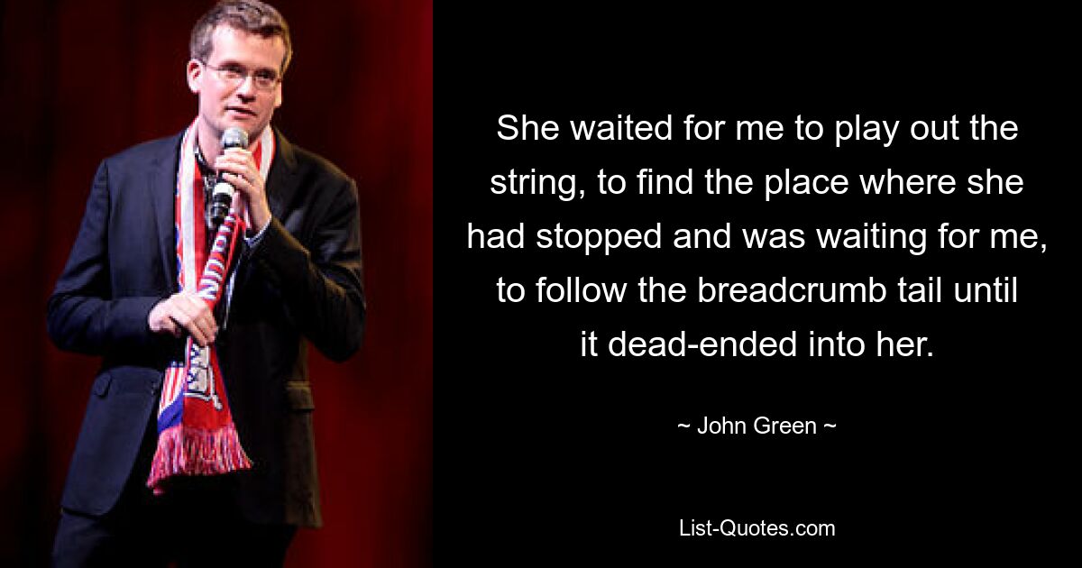 She waited for me to play out the string, to find the place where she had stopped and was waiting for me, to follow the breadcrumb tail until it dead-ended into her. — © John Green