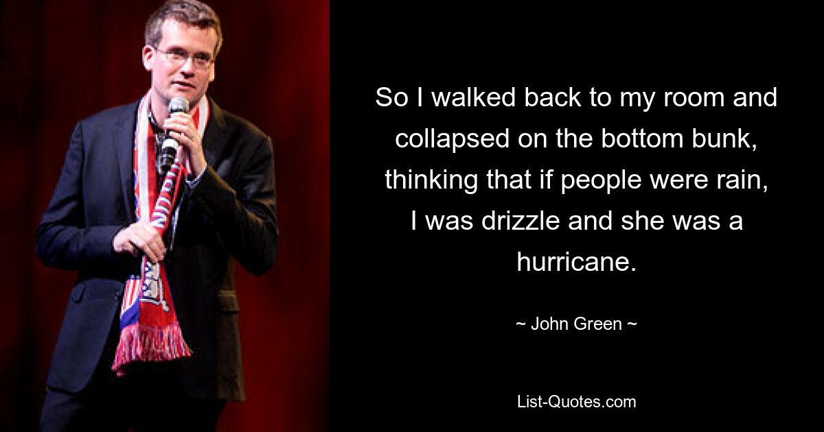 So I walked back to my room and collapsed on the bottom bunk, thinking that if people were rain, I was drizzle and she was a hurricane. — © John Green