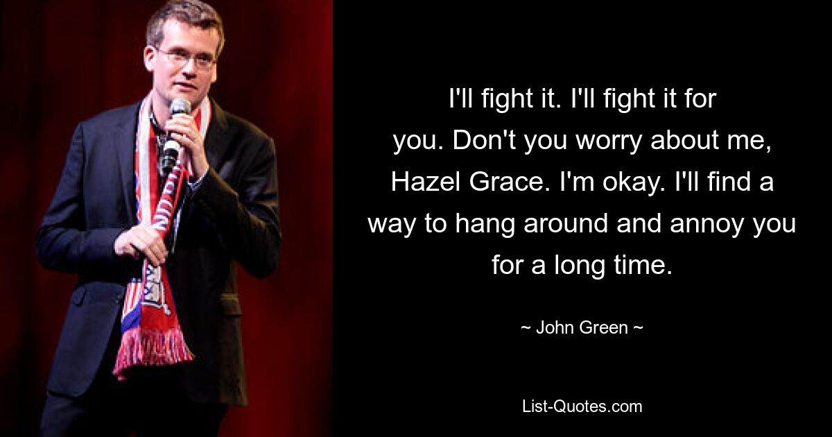 I'll fight it. I'll fight it for you. Don't you worry about me, Hazel Grace. I'm okay. I'll find a way to hang around and annoy you for a long time. — © John Green