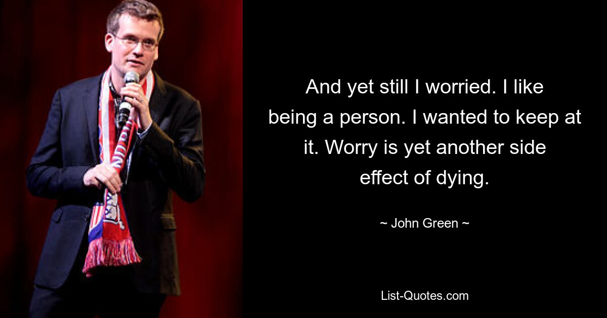 And yet still I worried. I like being a person. I wanted to keep at it. Worry is yet another side effect of dying. — © John Green