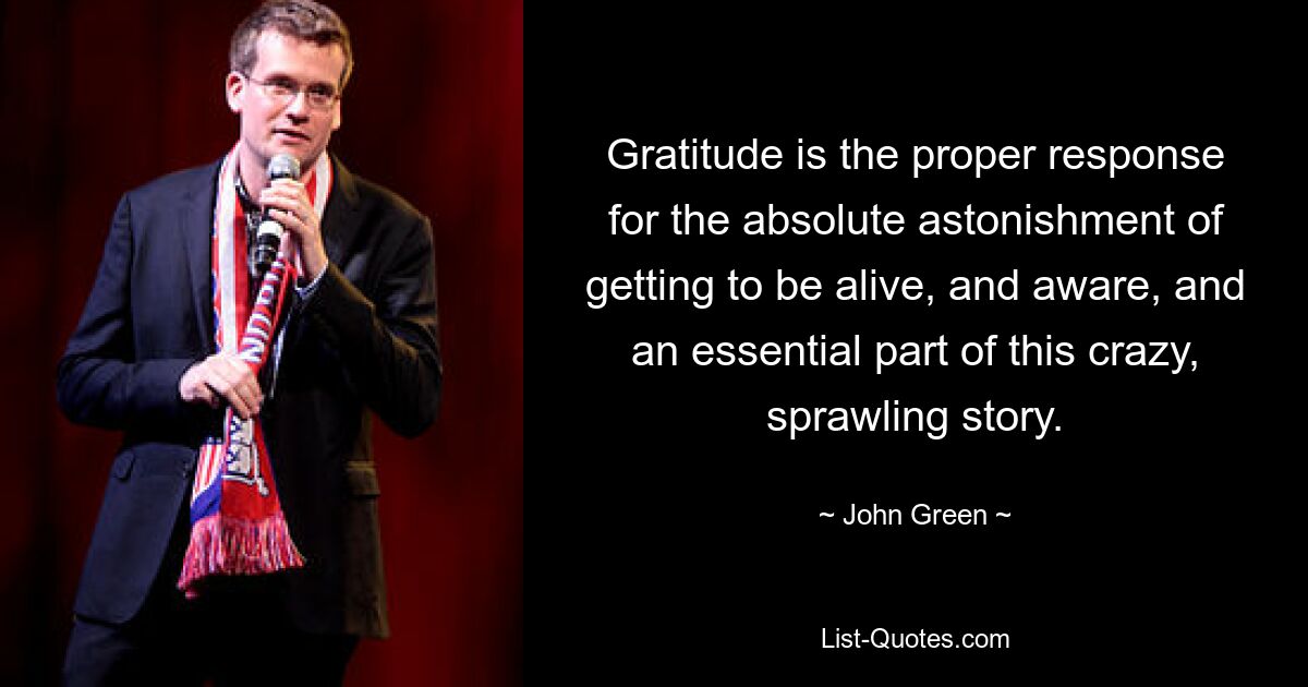 Gratitude is the proper response for the absolute astonishment of getting to be alive, and aware, and an essential part of this crazy, sprawling story. — © John Green