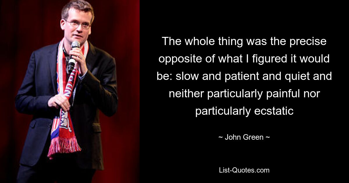 The whole thing was the precise opposite of what I figured it would be: slow and patient and quiet and neither particularly painful nor particularly ecstatic — © John Green