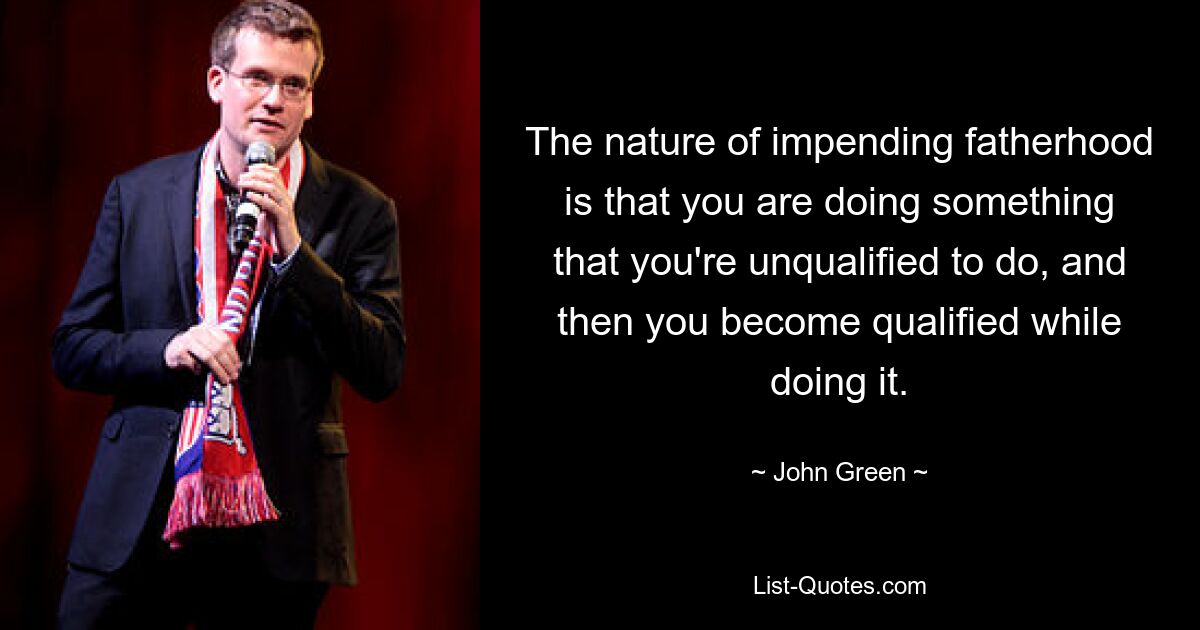 The nature of impending fatherhood is that you are doing something that you're unqualified to do, and then you become qualified while doing it. — © John Green