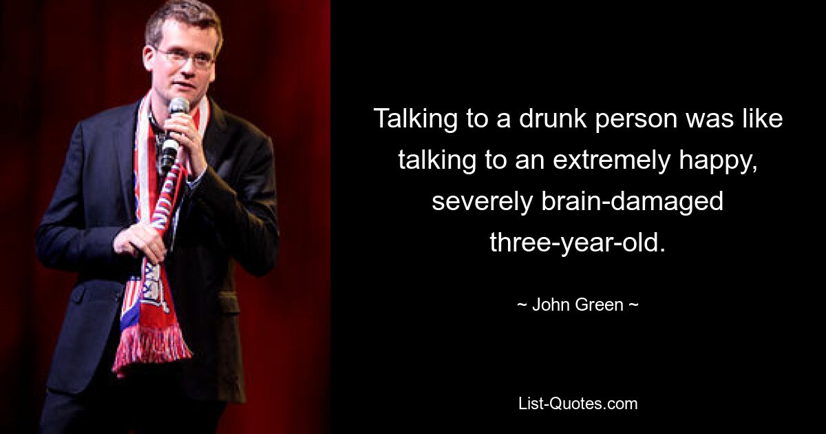 Talking to a drunk person was like talking to an extremely happy, severely brain-damaged three-year-old. — © John Green