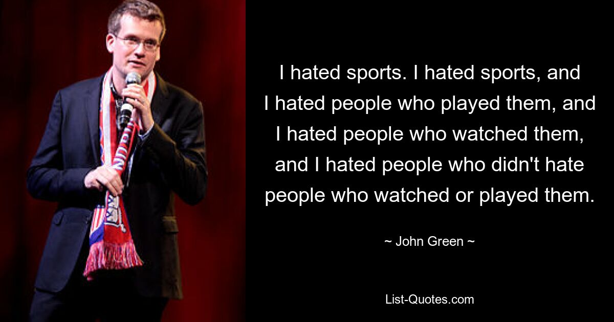 I hated sports. I hated sports, and I hated people who played them, and I hated people who watched them, and I hated people who didn't hate people who watched or played them. — © John Green