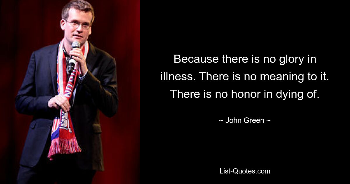 Because there is no glory in illness. There is no meaning to it. There is no honor in dying of. — © John Green