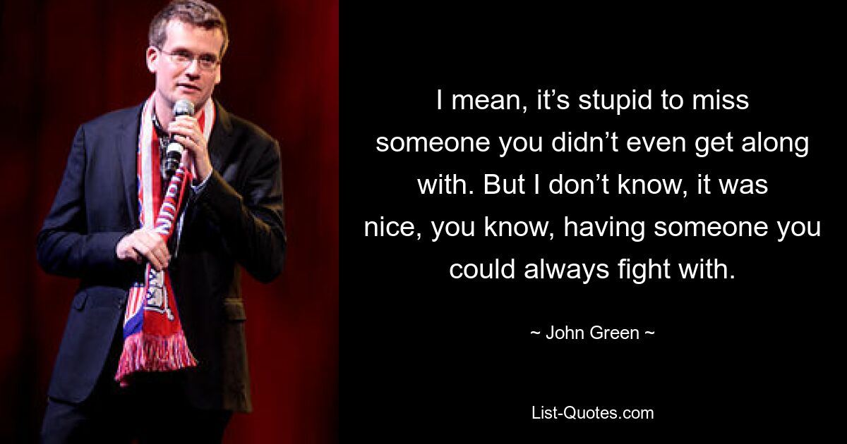 I mean, it’s stupid to miss someone you didn’t even get along with. But I don’t know, it was nice, you know, having someone you could always fight with. — © John Green