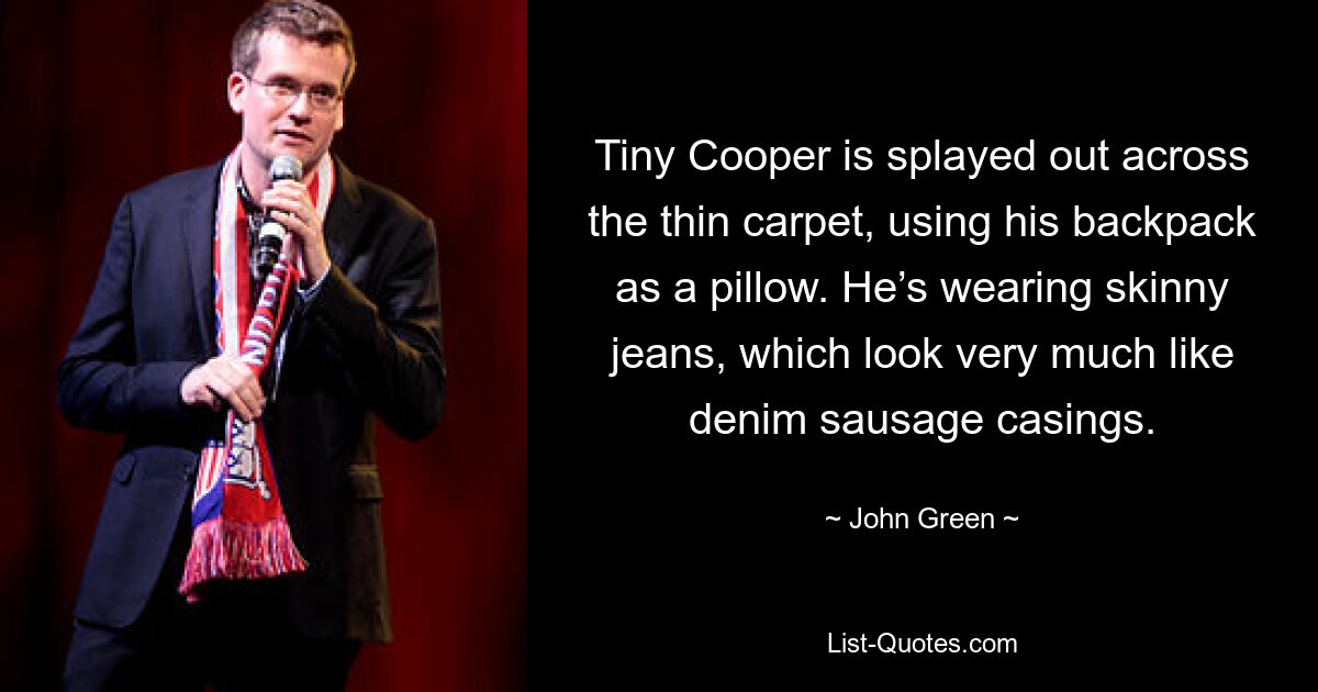 Tiny Cooper is splayed out across the thin carpet, using his backpack as a pillow. He’s wearing skinny jeans, which look very much like denim sausage casings. — © John Green