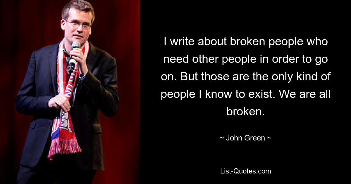 I write about broken people who need other people in order to go on. But those are the only kind of people I know to exist. We are all broken. — © John Green