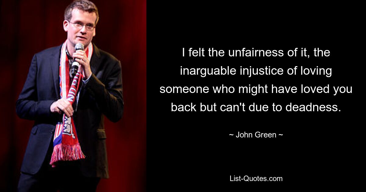 I felt the unfairness of it, the inarguable injustice of loving someone who might have loved you back but can't due to deadness. — © John Green