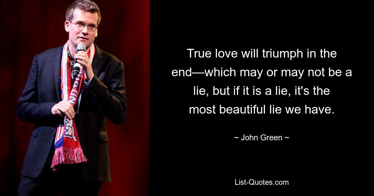 True love will triumph in the end—which may or may not be a lie, but if it is a lie, it's the most beautiful lie we have. — © John Green