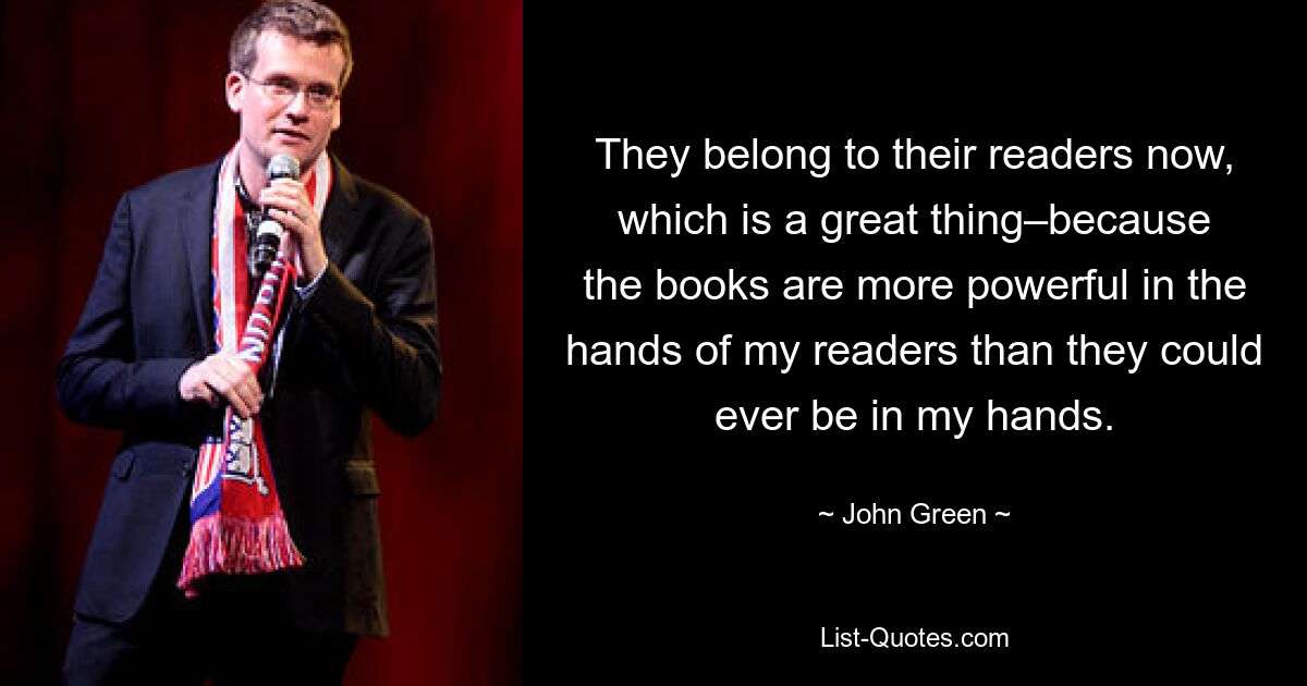 They belong to their readers now, which is a great thing–because the books are more powerful in the hands of my readers than they could ever be in my hands. — © John Green