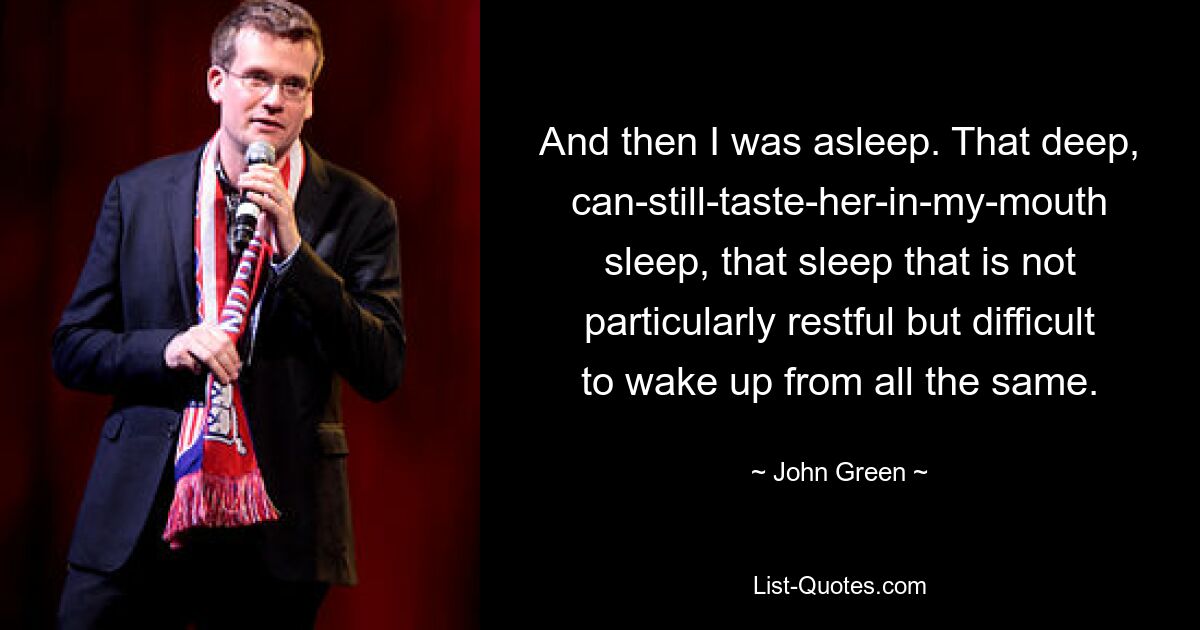 And then I was asleep. That deep, can-still-taste-her-in-my-mouth sleep, that sleep that is not particularly restful but difficult to wake up from all the same. — © John Green