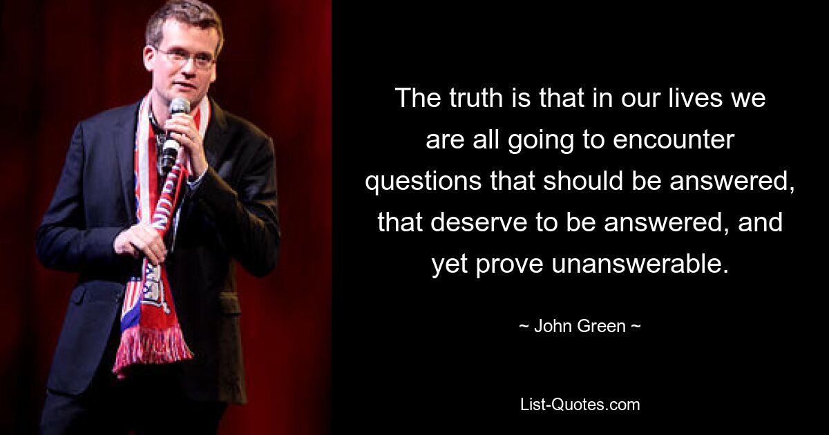 The truth is that in our lives we are all going to encounter questions that should be answered, that deserve to be answered, and yet prove unanswerable. — © John Green