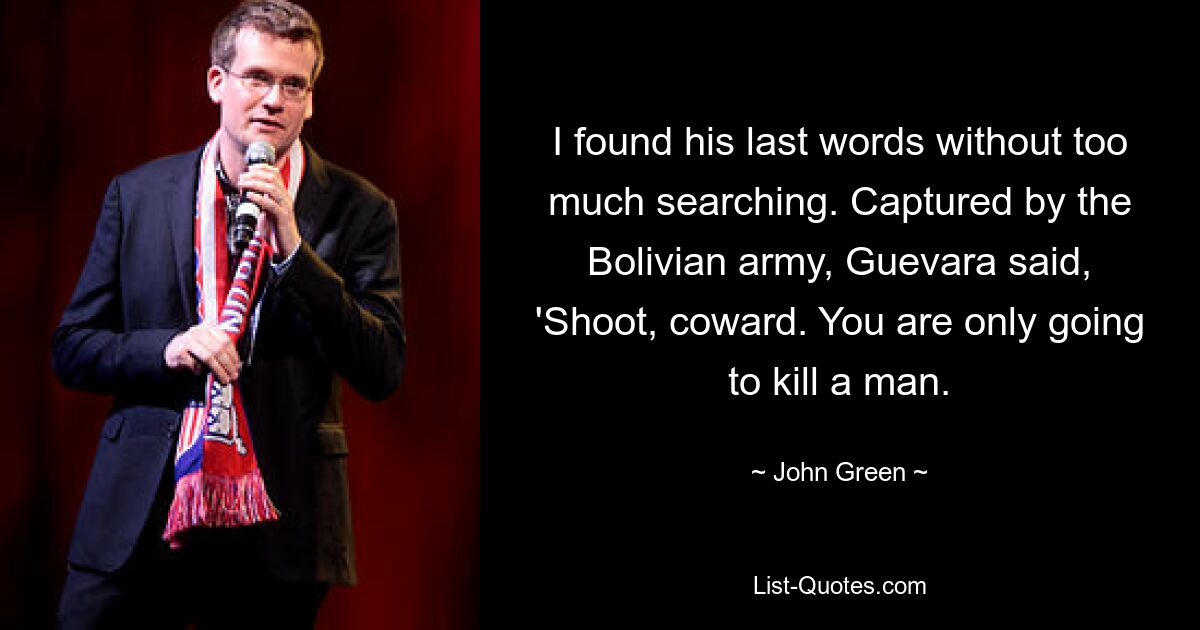 I found his last words without too much searching. Captured by the Bolivian army, Guevara said, 'Shoot, coward. You are only going to kill a man. — © John Green