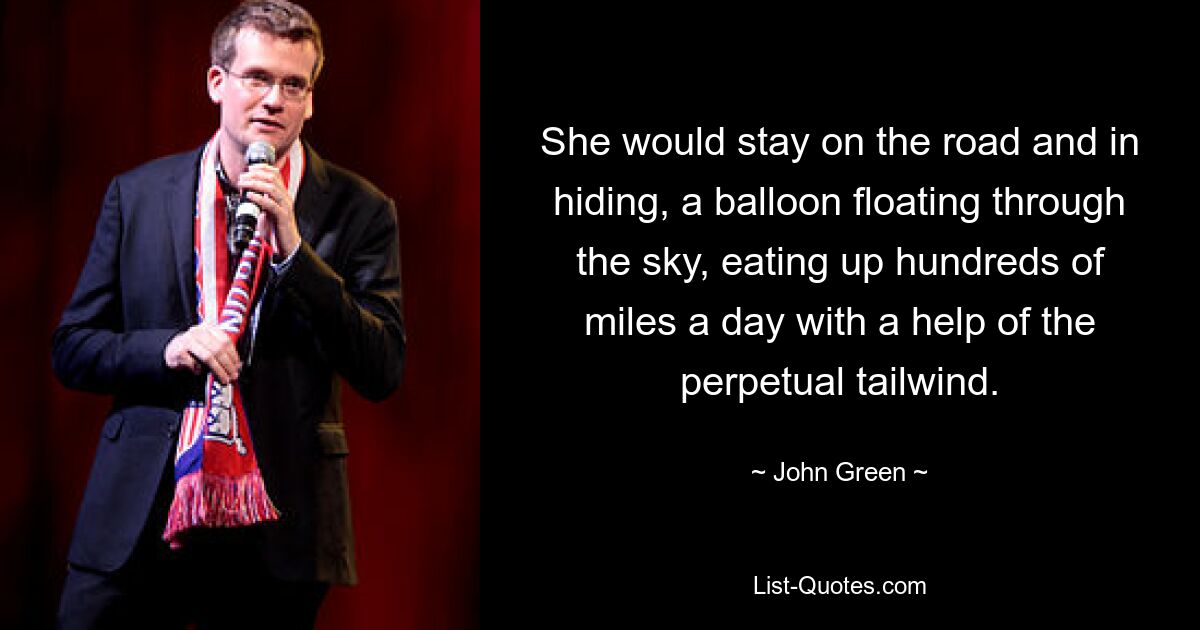 She would stay on the road and in hiding, a balloon floating through the sky, eating up hundreds of miles a day with a help of the perpetual tailwind. — © John Green