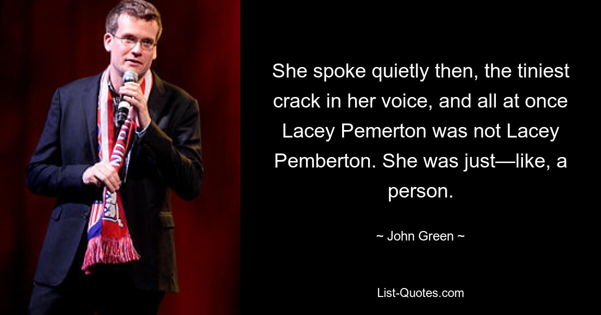 She spoke quietly then, the tiniest crack in her voice, and all at once Lacey Pemerton was not Lacey Pemberton. She was just—like, a person. — © John Green