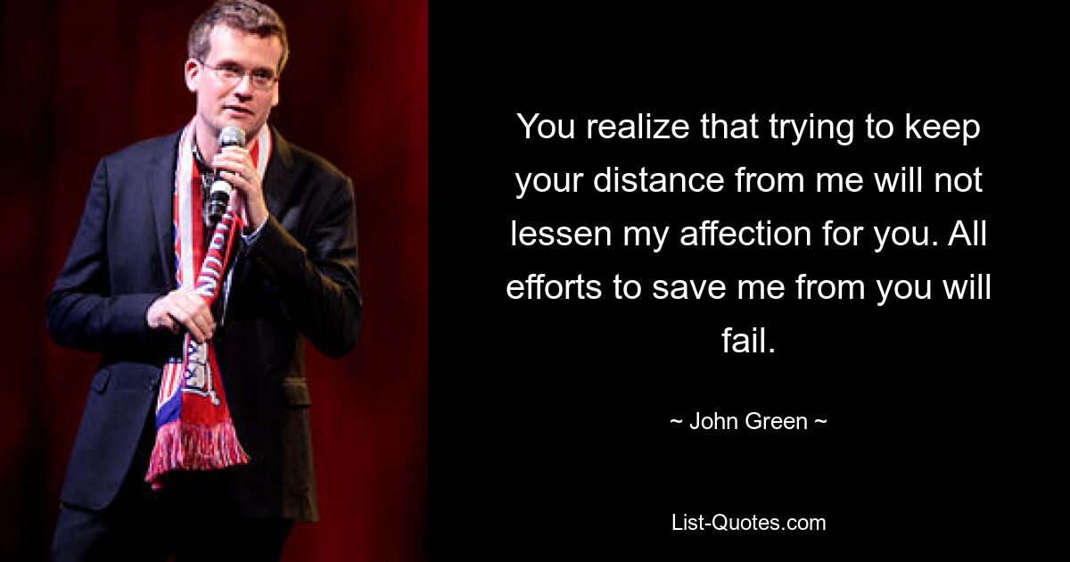 You realize that trying to keep your distance from me will not lessen my affection for you. All efforts to save me from you will fail. — © John Green