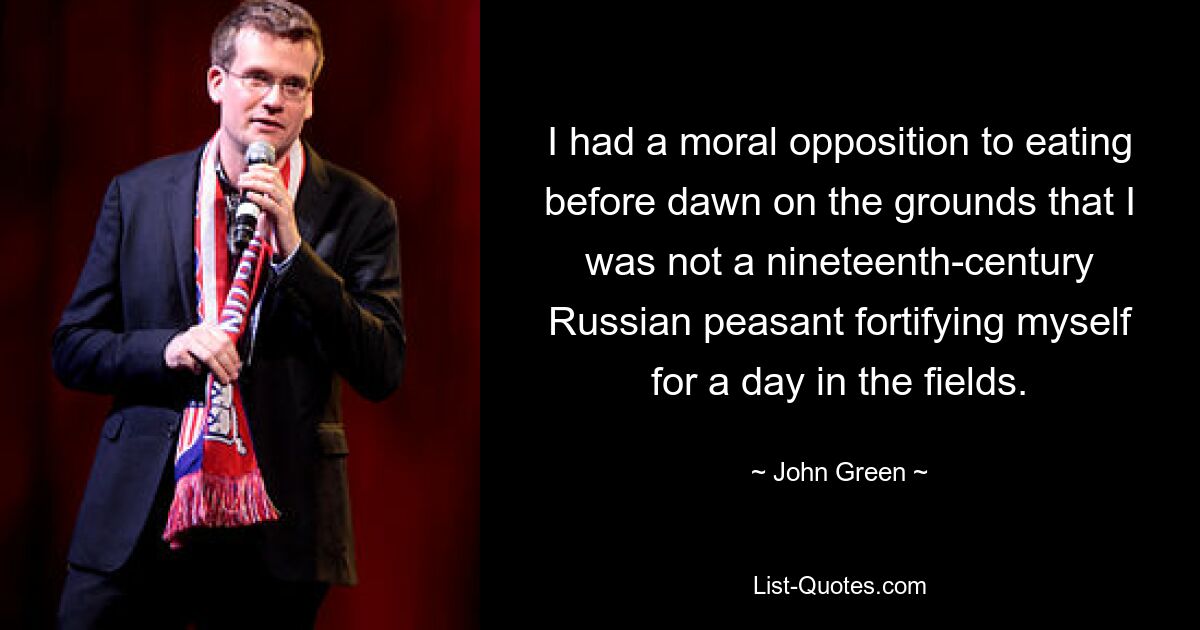 I had a moral opposition to eating before dawn on the grounds that I was not a nineteenth-century Russian peasant fortifying myself for a day in the fields. — © John Green