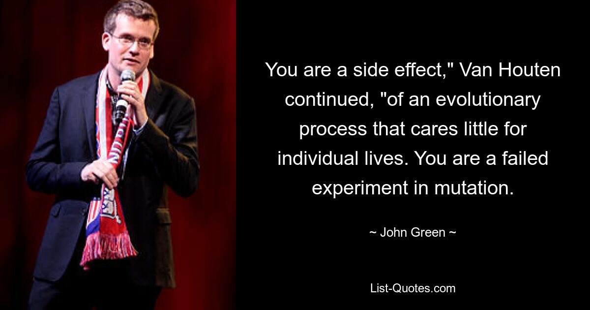 You are a side effect," Van Houten continued, "of an evolutionary process that cares little for individual lives. You are a failed experiment in mutation. — © John Green