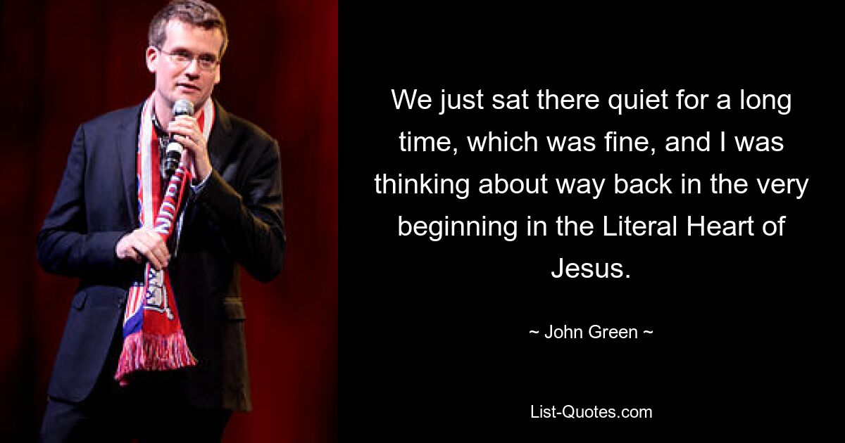 We just sat there quiet for a long time, which was fine, and I was thinking about way back in the very beginning in the Literal Heart of Jesus. — © John Green