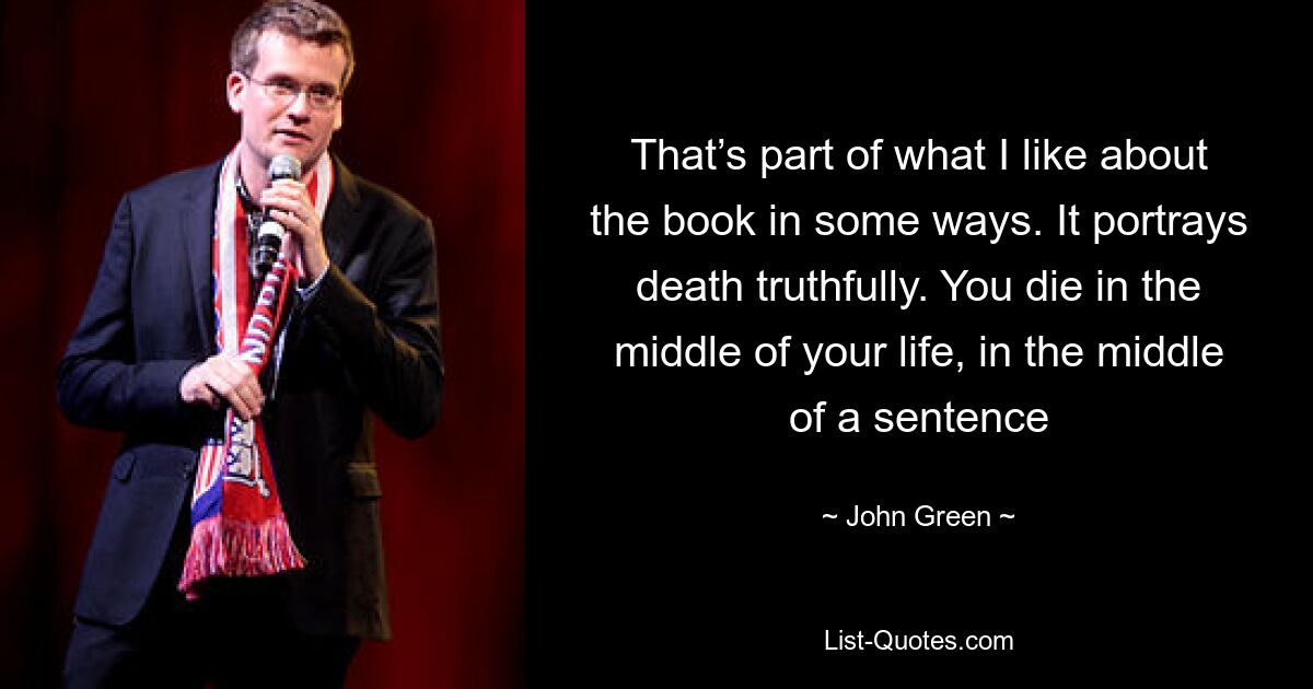 That’s part of what I like about the book in some ways. It portrays death truthfully. You die in the middle of your life, in the middle of a sentence — © John Green