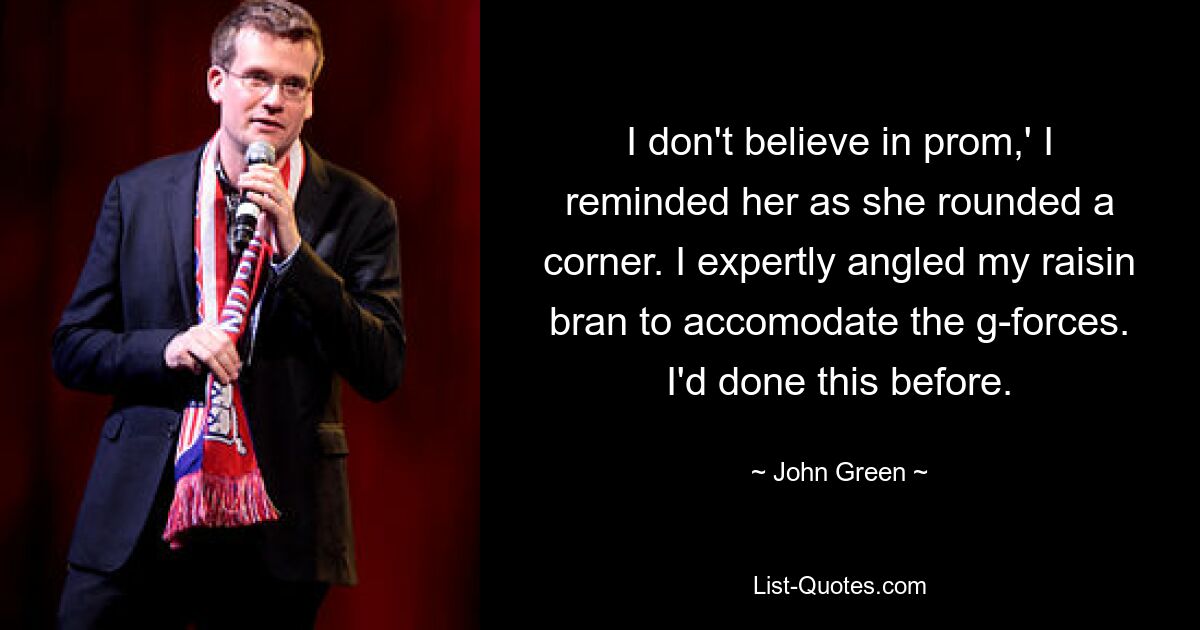 I don't believe in prom,' I reminded her as she rounded a corner. I expertly angled my raisin bran to accomodate the g-forces. I'd done this before. — © John Green