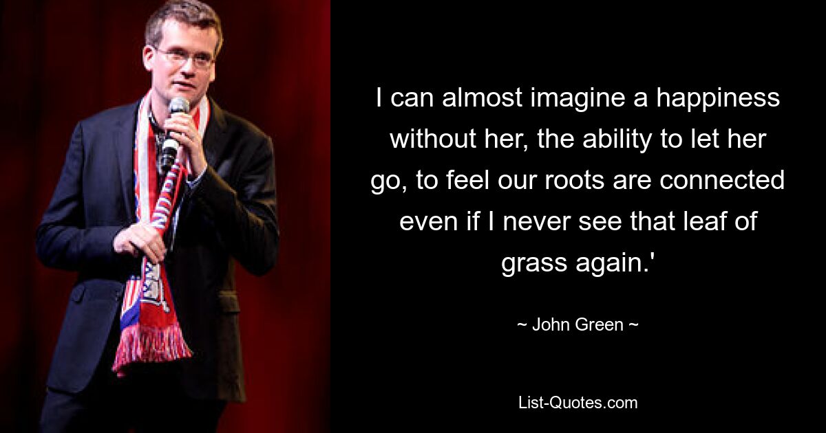 I can almost imagine a happiness without her, the ability to let her go, to feel our roots are connected even if I never see that leaf of grass again.' — © John Green