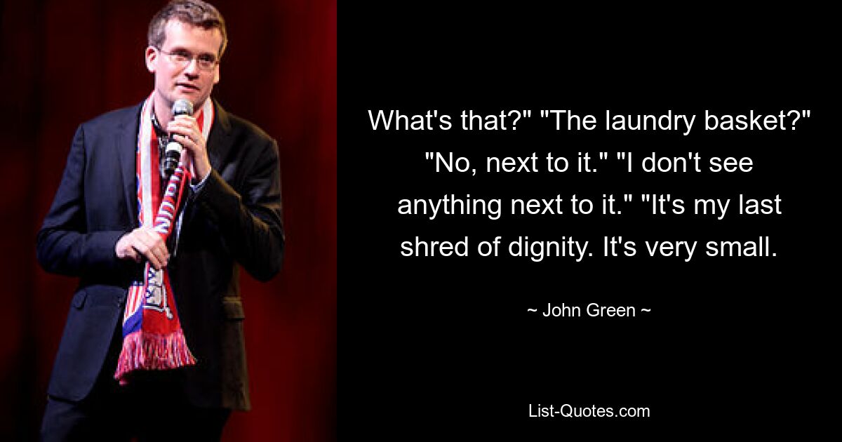 What's that?" "The laundry basket?" "No, next to it." "I don't see anything next to it." "It's my last shred of dignity. It's very small. — © John Green