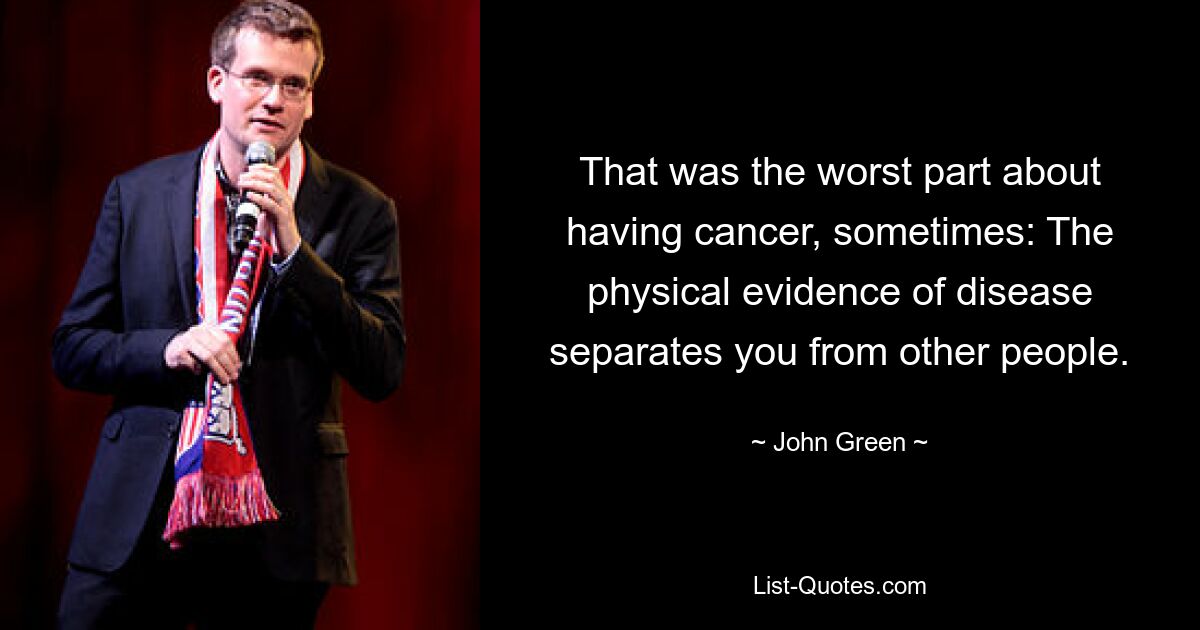 That was the worst part about having cancer, sometimes: The physical evidence of disease separates you from other people. — © John Green