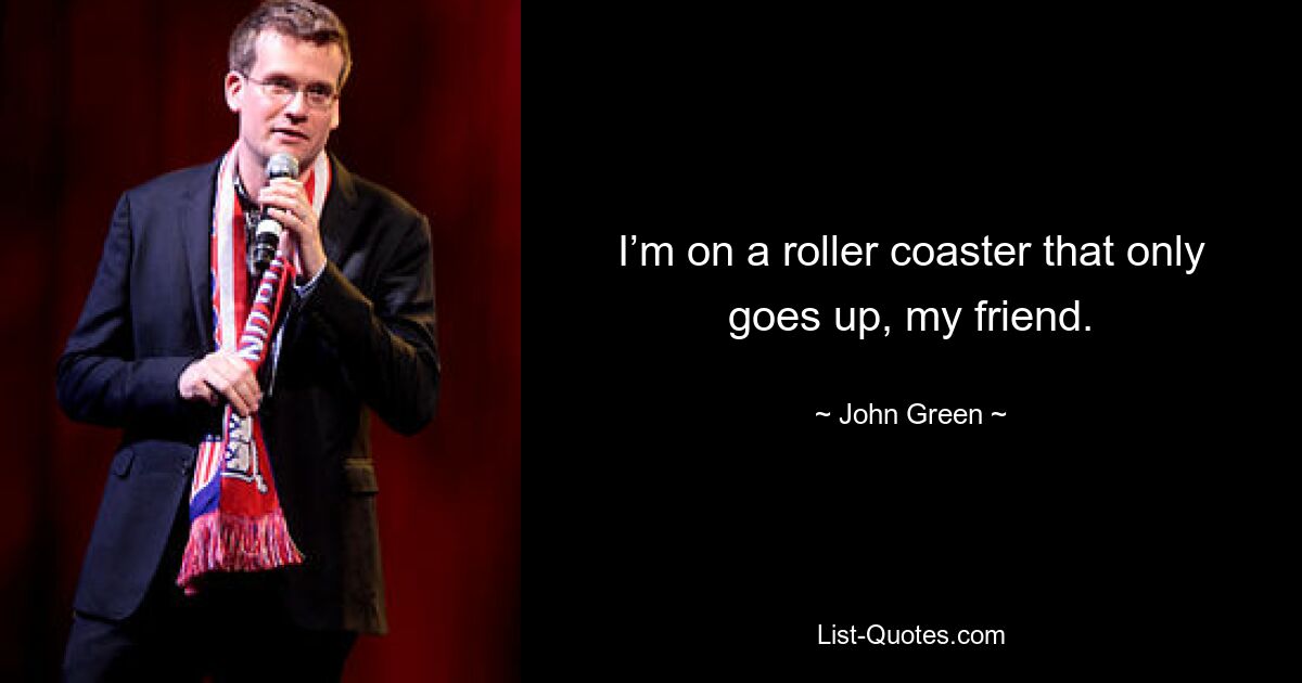 I’m on a roller coaster that only goes up, my friend. — © John Green