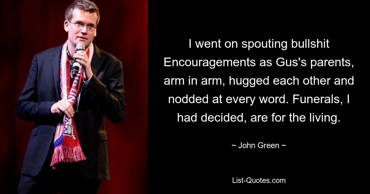 I went on spouting bullshit Encouragements as Gus's parents, arm in arm, hugged each other and nodded at every word. Funerals, I had decided, are for the living. — © John Green