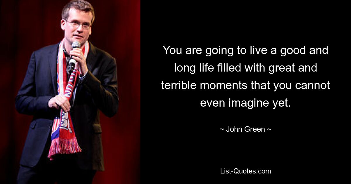 You are going to live a good and long life filled with great and terrible moments that you cannot even imagine yet. — © John Green