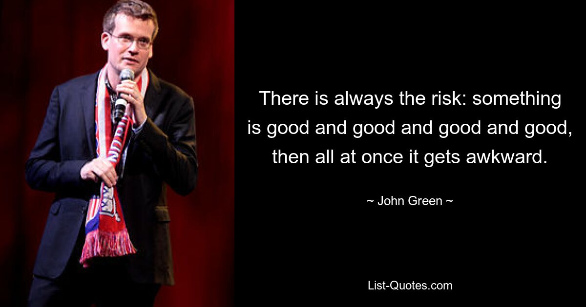 There is always the risk: something is good and good and good and good, then all at once it gets awkward. — © John Green