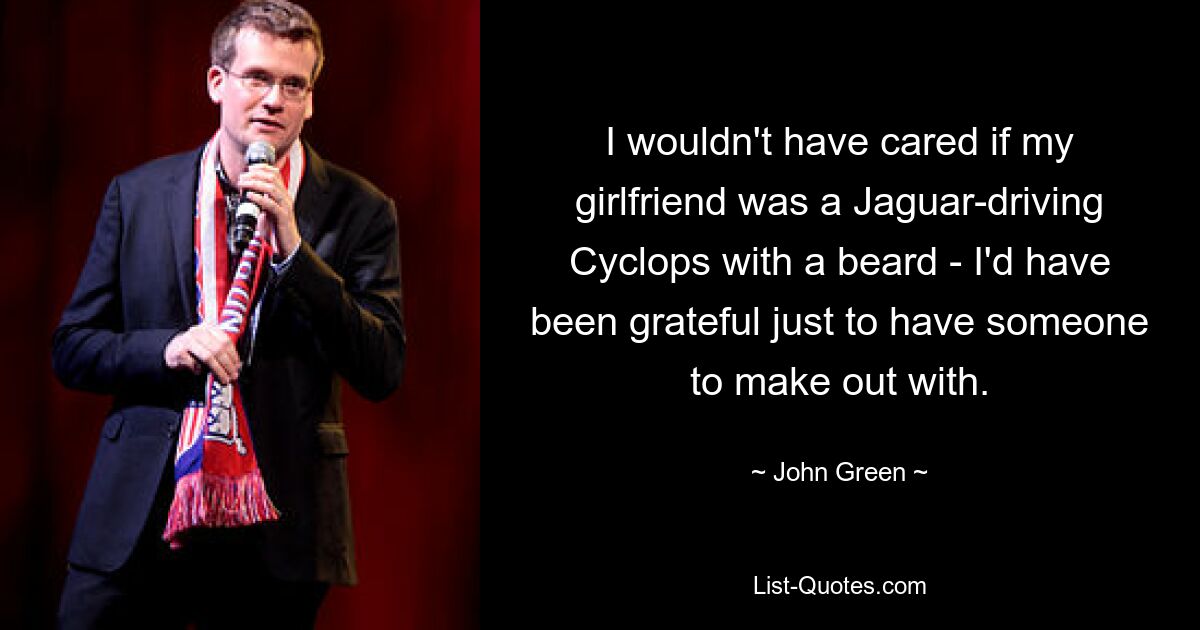 I wouldn't have cared if my girlfriend was a Jaguar-driving Cyclops with a beard - I'd have been grateful just to have someone to make out with. — © John Green