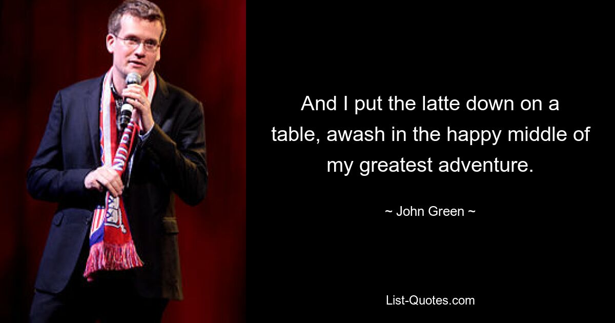 And I put the latte down on a table, awash in the happy middle of my greatest adventure. — © John Green