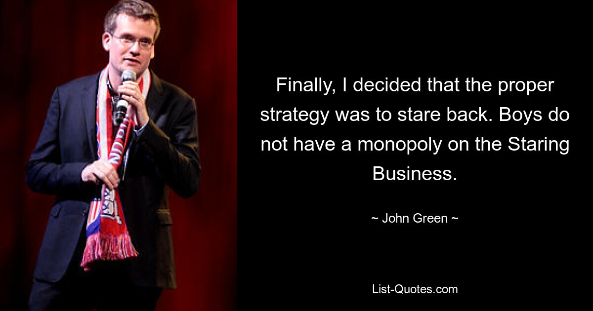 Finally, I decided that the proper strategy was to stare back. Boys do not have a monopoly on the Staring Business. — © John Green