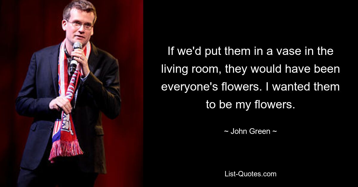 If we'd put them in a vase in the living room, they would have been everyone's flowers. I wanted them to be my flowers. — © John Green