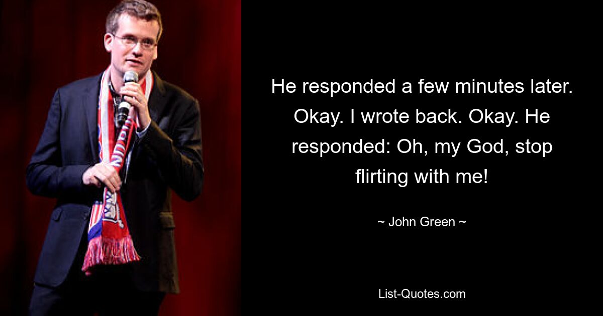 He responded a few minutes later. Okay. I wrote back. Okay. He responded: Oh, my God, stop flirting with me! — © John Green