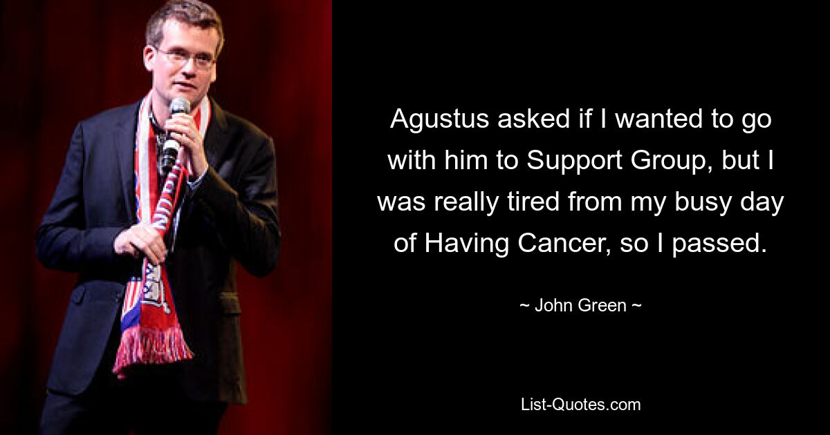 Agustus asked if I wanted to go with him to Support Group, but I was really tired from my busy day of Having Cancer, so I passed. — © John Green