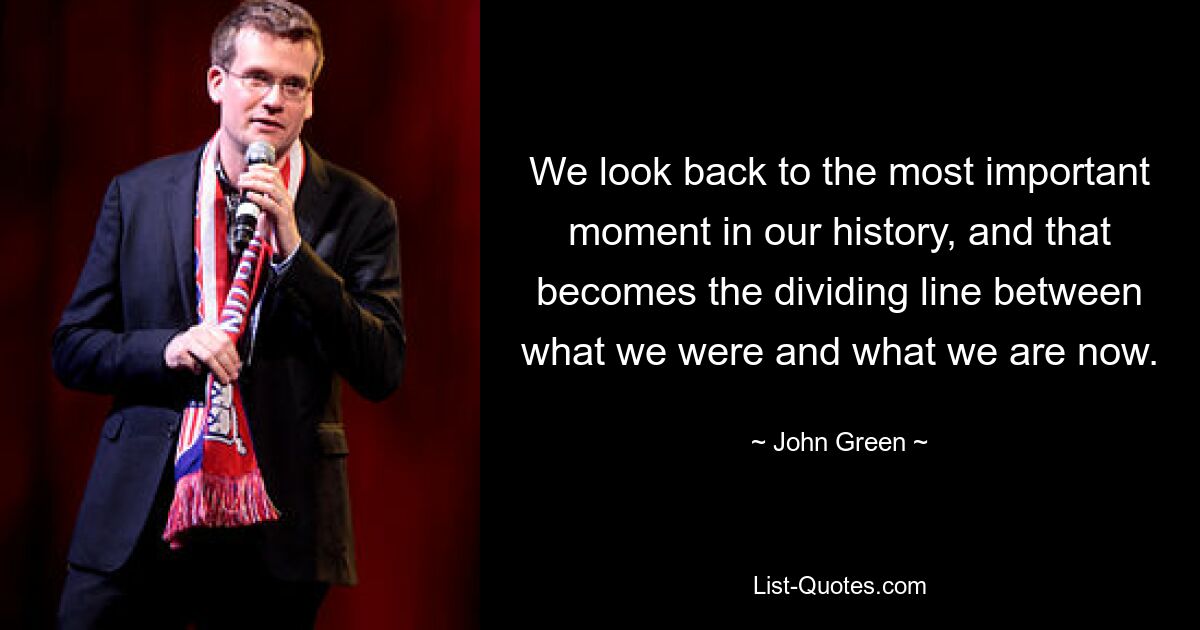 We look back to the most important moment in our history, and that becomes the dividing line between what we were and what we are now. — © John Green