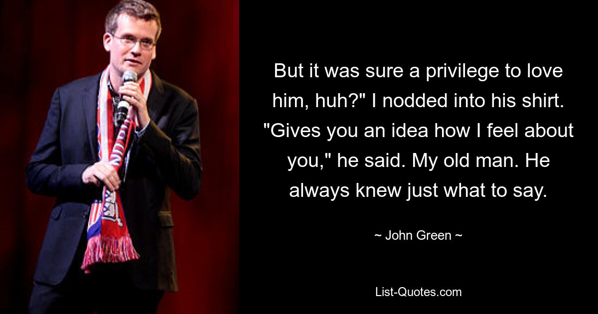 But it was sure a privilege to love him, huh?" I nodded into his shirt. "Gives you an idea how I feel about you," he said. My old man. He always knew just what to say. — © John Green