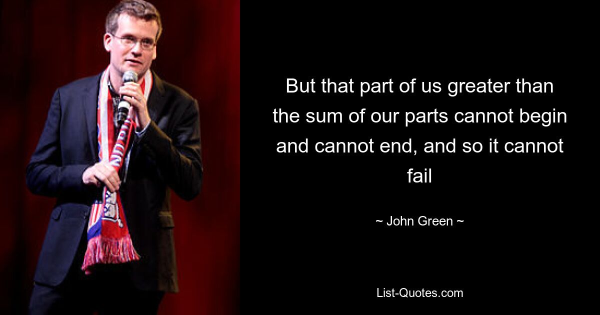 But that part of us greater than the sum of our parts cannot begin and cannot end, and so it cannot fail — © John Green