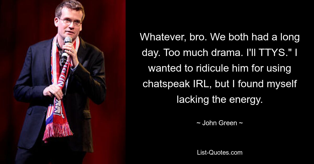 Whatever, bro. We both had a long day. Too much drama. I'll TTYS." I wanted to ridicule him for using chatspeak IRL, but I found myself lacking the energy. — © John Green