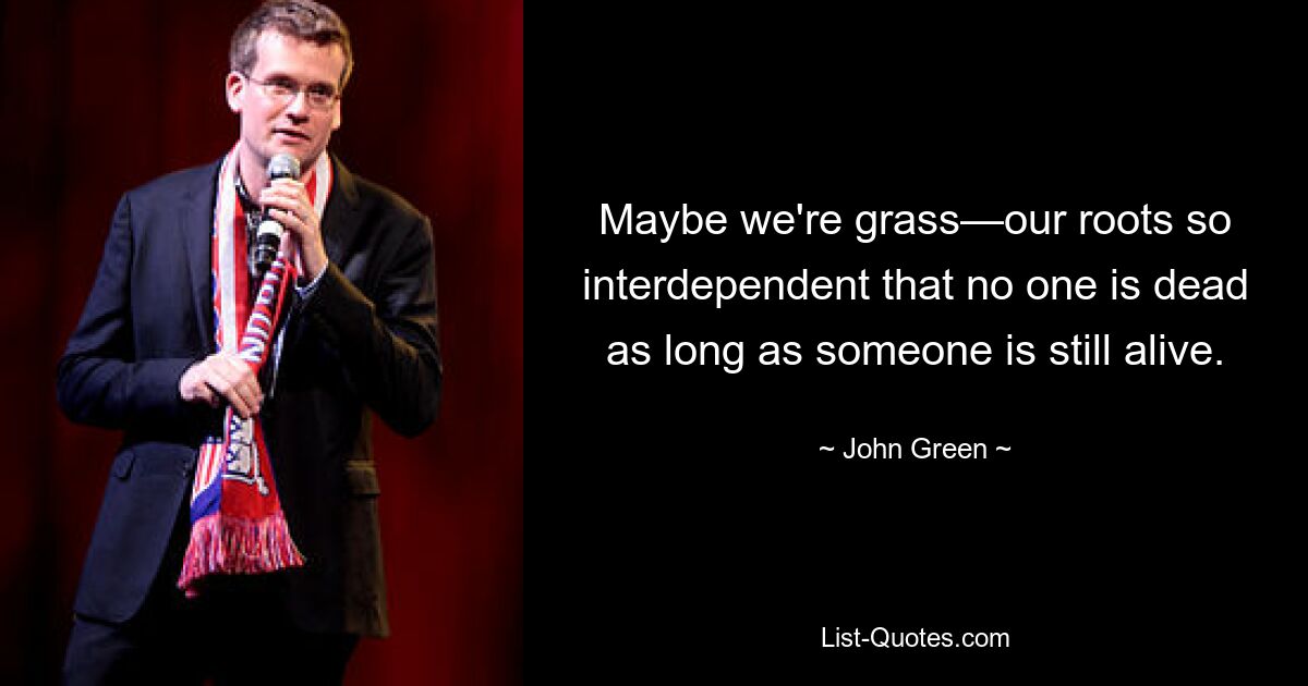 Maybe we're grass—our roots so interdependent that no one is dead as long as someone is still alive. — © John Green