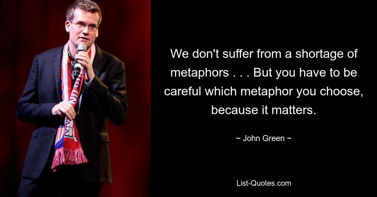 We don't suffer from a shortage of metaphors . . . But you have to be careful which metaphor you choose, because it matters. — © John Green