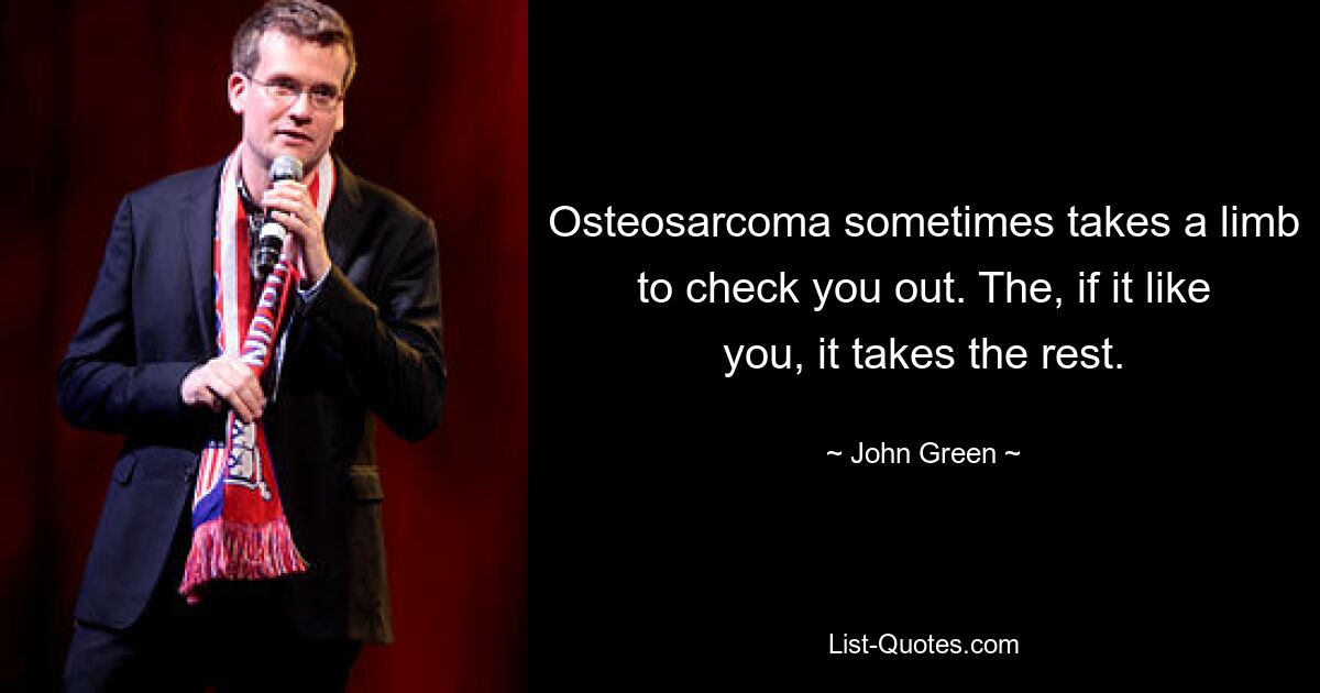 Osteosarcoma sometimes takes a limb to check you out. The, if it like you, it takes the rest. — © John Green