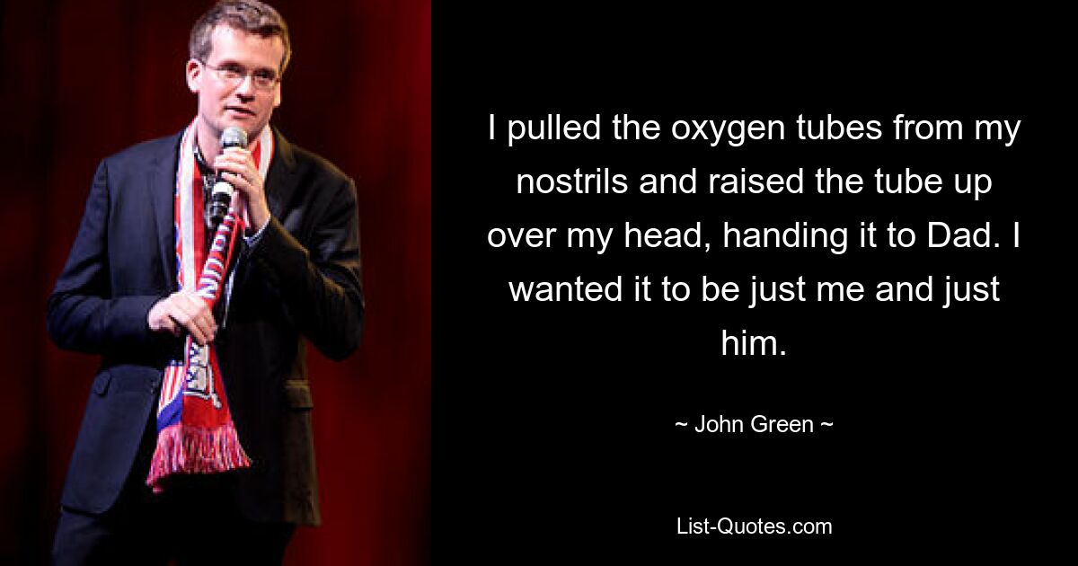 I pulled the oxygen tubes from my nostrils and raised the tube up over my head, handing it to Dad. I wanted it to be just me and just him. — © John Green